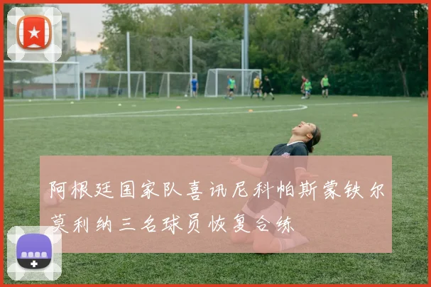 阿根廷国家队喜讯尼科帕斯蒙铁尔莫利纳三名球员恢复合练