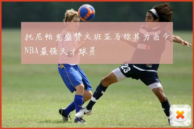 托尼帕克盛赞文班亚马称其为当今NBA最强天才球员