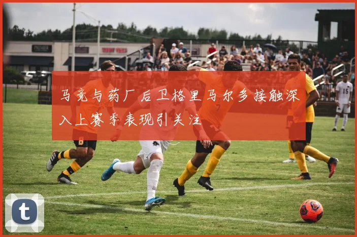 马竞与药厂后卫格里马尔多接触深入上赛季表现引关注