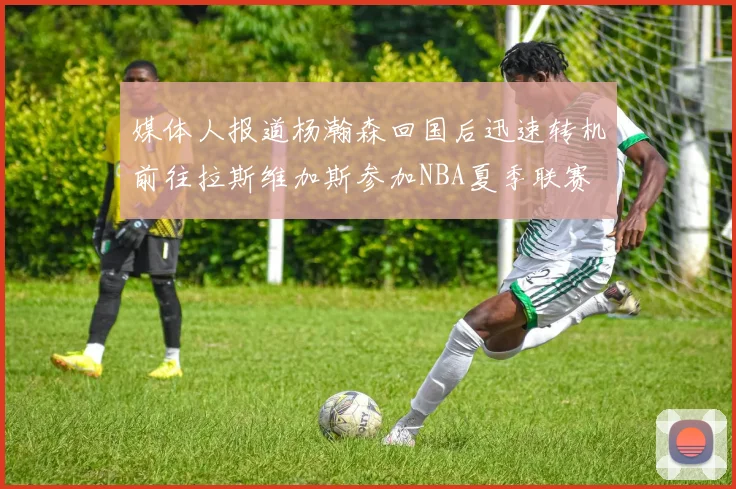 媒体人报道杨瀚森回国后迅速转机前往拉斯维加斯参加NBA夏季联赛