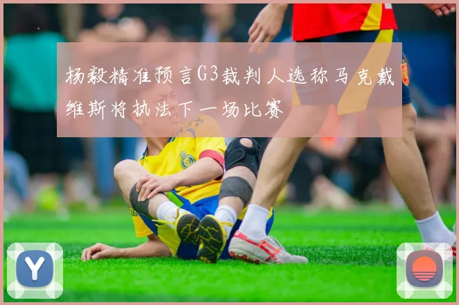 杨毅精准预言G3裁判人选称马克戴维斯将执法下一场比赛