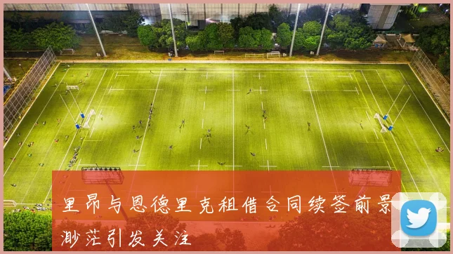 里昂与恩德里克租借合同续签前景渺茫引发关注