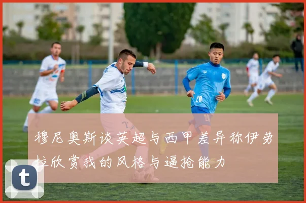 穆尼奥斯谈英超与西甲差异称伊劳拉欣赏我的风格与逼抢能力