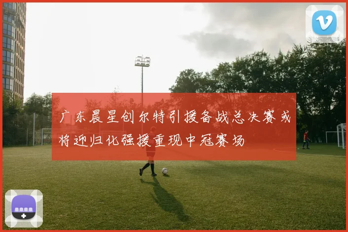 广东晨星创尔特引援备战总决赛或将迎归化强援重现中冠赛场