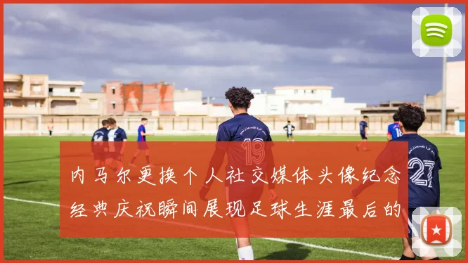 内马尔更换个人社交媒体头像纪念经典庆祝瞬间展现足球生涯最后的辉煌时刻