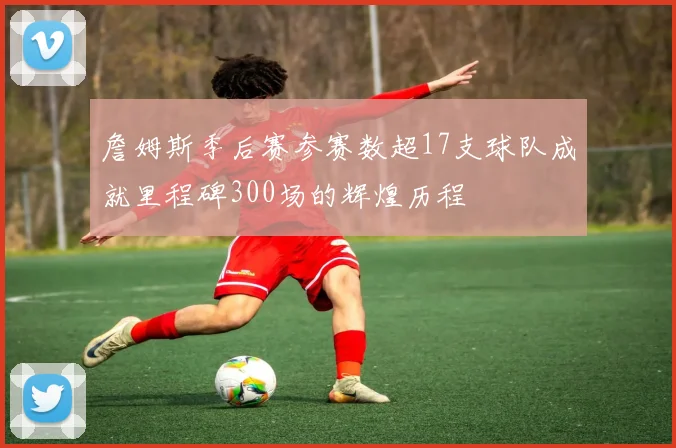 詹姆斯季后赛参赛数超17支球队成就里程碑300场的辉煌历程