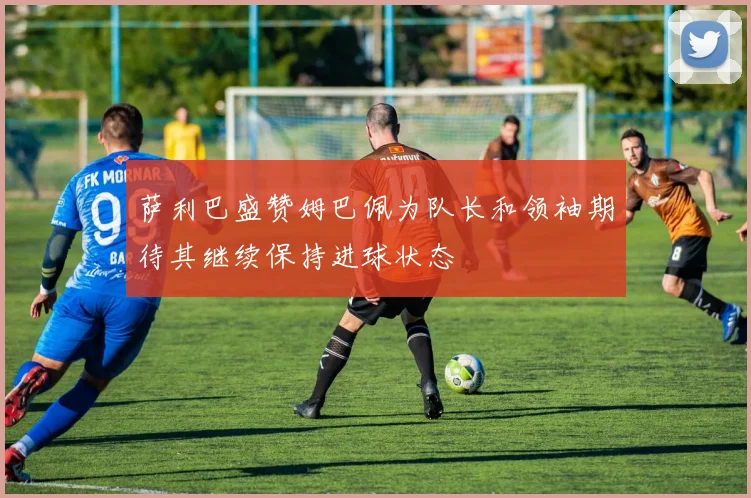 萨利巴盛赞姆巴佩为队长和领袖期待其继续保持进球状态
