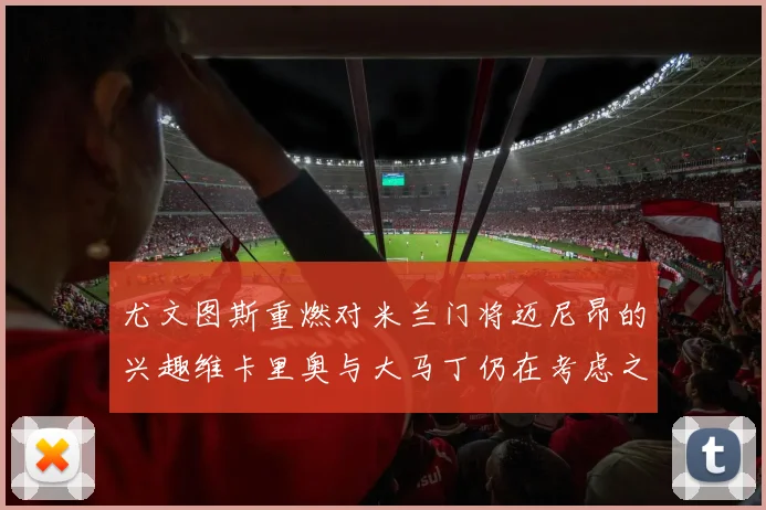 尤文图斯重燃对米兰门将迈尼昂的兴趣维卡里奥与大马丁仍在考虑之中