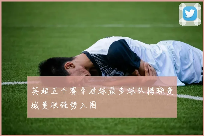 英超五个赛季进球最多球队揭晓曼城曼联强势入围