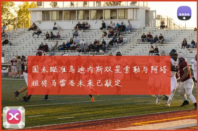 国米瞄准乌迪内斯双星索勒与阿塔租将马雷洛未来已敲定