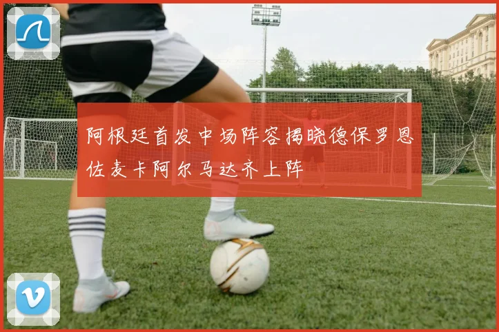 阿根廷首发中场阵容揭晓德保罗恩佐麦卡阿尔马达齐上阵