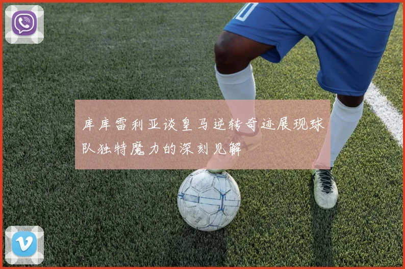 库库雷利亚谈皇马逆转奇迹展现球队独特魔力的深刻见解