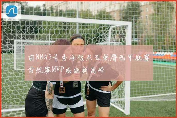 前NBA5号秀海佐尼亚荣膺西甲联赛常规赛MVP成就新高峰