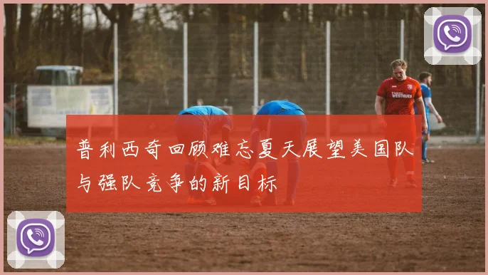 普利西奇回顾难忘夏天展望美国队与强队竞争的新目标