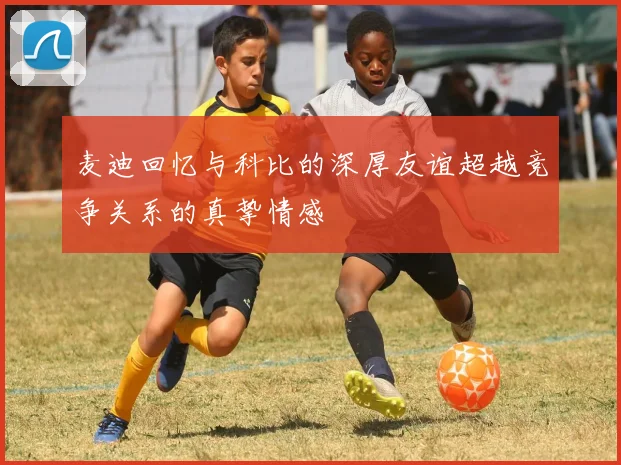 麦迪回忆与科比的深厚友谊超越竞争关系的真挚情感